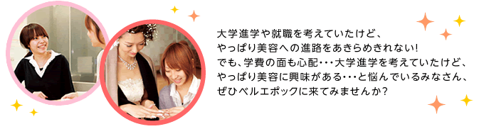 大学進学や就職を考えていたけど、やっぱり美容への進路をあきらめきれない！でも、学費の面も心配・・・大学進学を考えていたけど、やっぱり美容に興味がある・・・と悩んでいるみなさん、ぜひベルエポックに来てみませんか？