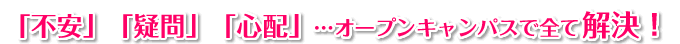 「不安」「疑問」「心配」…オープンキャンパスで全て解決!